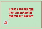 上海交大农学院灵芝孢子粉(上海交大研究灵芝孢子粉助力免疫调节)