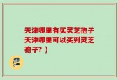 天津哪里有买灵芝孢子天津哪里可以买到灵芝孢子？)