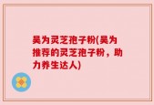 吴为灵芝孢子粉(吴为推荐的灵芝孢子粉，助力养生达人)