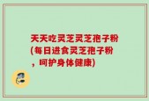 天天吃灵芝灵芝孢子粉(每日进食灵芝孢子粉，呵护身体健康)