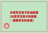 长壁灵芝孢子软油胶囊(长壁灵芝孢子软胶囊：健康养生的选择)