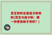 灵芝养肝还是孢子粉养肝(灵芝与孢子粉：哪一种更有助于养肝？)