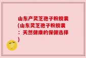 山东产灵芝孢子粉胶囊(山东灵芝孢子粉胶囊：天然健康的保健选择)