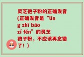 灵芝孢子粉的正确发音(正确发音是“líng zhī bāo zǐ fěn”的灵芝孢子粉，不应该再念错了！)
