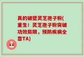 真的破壁灵芝孢子粉(重生！灵芝孢子粉突破功效局限，预防疾病全靠TA)
