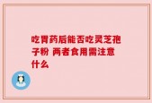 吃胃药后能否吃灵芝孢子粉 两者食用需注意什么