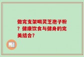 做完支架喝灵芝孢子粉？健康饮食与健身的完美结合？
