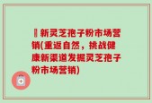 筎新灵芝孢子粉市场营销(重返自然，挑战健康新渠道发掘灵芝孢子粉市场营销)