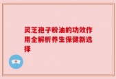 灵芝孢子粉油的功效作用全解析养生保健新选择