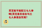 灵芝能不能配三七人参喝(灵芝是否适合与三七人参混合饮用？