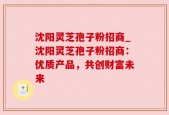 沈阳灵芝孢子粉招商_沈阳灵芝孢子粉招商：优质产品，共创财富未来