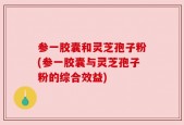 参一胶囊和灵芝孢子粉(参一胶囊与灵芝孢子粉的综合效益)