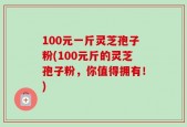 100元一斤灵芝孢子粉(100元斤的灵芝孢子粉，你值得拥有！)