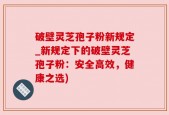 破壁灵芝孢子粉新规定_新规定下的破壁灵芝孢子粉：安全高效，健康之选)