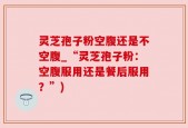 灵芝孢子粉空腹还是不空腹_“灵芝孢子粉：空腹服用还是餐后服用？”)