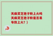 天麻灵芝孢子粉上火吗天麻灵芝孢子粉是否易导致上火？)
