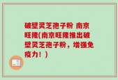 破壁灵芝孢子粉 南京旺隆(南京旺隆推出破壁灵芝孢子粉，增强免疫力！)
