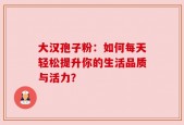 大汉孢子粉：如何每天轻松提升你的生活品质与活力？