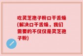 吃灵芝孢子粉口干舌燥(解决口干舌燥，我们需要的不仅仅是灵芝孢子粉)