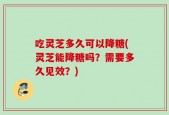 吃灵芝多久可以降糖(灵芝能降糖吗？需要多久见效？)