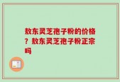 敖东灵芝孢子粉的价格？敖东灵芝孢子粉正宗吗
