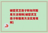 破壁灵芝孢子粉如何服用方法视频(破壁灵芝孢子粉服用方法实用视频)