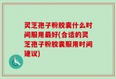 灵芝孢子粉胶囊什么时间服用最好(合适的灵芝孢子粉胶囊服用时间建议)