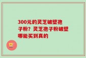 300元的灵芝破壁孢子粉？灵芝孢子粉破壁哪能买到真的