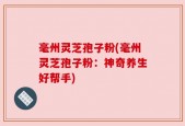毫州灵芝孢子粉(毫州灵芝孢子粉：神奇养生好帮手)