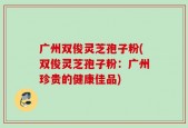 广州双俊灵芝孢子粉(双俊灵芝孢子粉：广州珍贵的健康佳品)