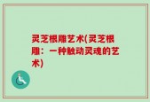 灵芝根雕艺术(灵芝根雕：一种触动灵魂的艺术)