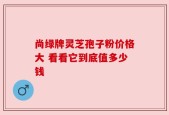 尚绿牌灵芝孢子粉价格大 看看它到底值多少钱
