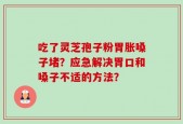 吃了灵芝孢子粉胃胀嗓子堵？应急解决胃口和嗓子不适的方法？