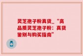 灵芝孢子粉真货_“高品质灵芝孢子粉：真货鉴别与购买指南”