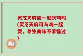 灵芝天麻能一起煲鸡吗(灵芝天麻可与鸡一起煲，养生美味不容错过)