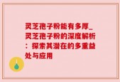 灵芝孢子粉能有多厚_灵芝孢子粉的深度解析：探索其潜在的多重益处与应用