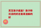 灵芝孢子底面？孢子粉沉淀的好还是易溶解的好