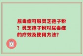 尿毒症可服灵芝孢子粉？灵芝孢子粉对尿毒症的疗效及使用方法？