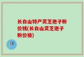 长白山特产灵芝孢子粉价钱(长白山灵芝孢子粉价格)