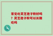 常见吃灵芝孢子粉好吗？灵芝孢子粉可以长期吃吗