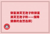 御富源灵芝孢子粉御富源灵芝孢子粉——保障健康的自然选择)