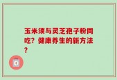 玉米须与灵芝孢子粉同吃？健康养生的新方法？