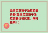 品高灵芝孢子油软胶囊价格(品高灵芝孢子油软胶囊价格优惠，限时抢购！)