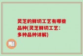 灵芝的鲜切工艺有哪些品种(灵芝鲜切工艺：多种品种详解)