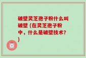 破壁灵芝孢子粉什么叫破壁 (在灵芝孢子粉中，什么是破壁技术？)