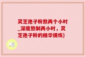 灵芝孢子粉熬两个小时_深度熬制两小时，灵芝孢子粉的精华提炼)