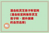 潘自航灵芝孢子粉官网(潘自航官网推荐灵芝孢子粉 - 提升健康的自然选择)