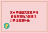 汉本萃破壁灵芝孢子粉 养生新宠助力健康活力的优质滋补品