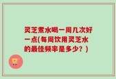 灵芝煮水喝一周几次好一点(每周饮用灵芝水的最佳频率是多少？)