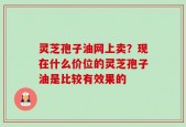 灵芝孢子油网上卖？现在什么价位的灵芝孢子油是比较有效果的